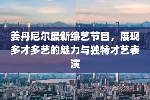 姜丹尼尔最新综艺节目，展现多才多艺的魅力与独特才艺表演
