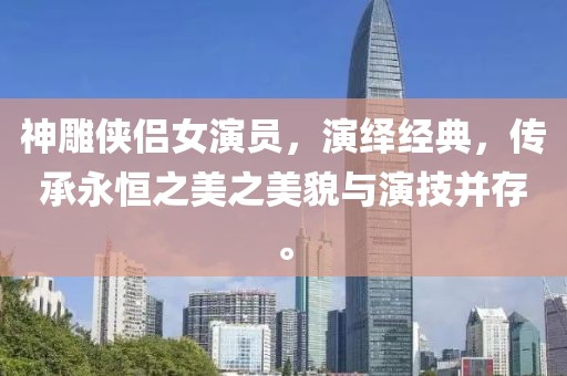 神雕侠侣女演员，演绎经典，传承永恒之美之美貌与演技并存。