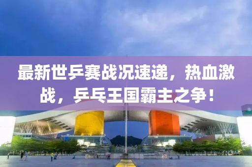 最新世乒赛战况速递，热血激战，乒乓王国霸主之争！