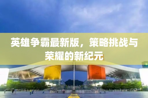 英雄争霸最新版，策略挑战与荣耀的新纪元