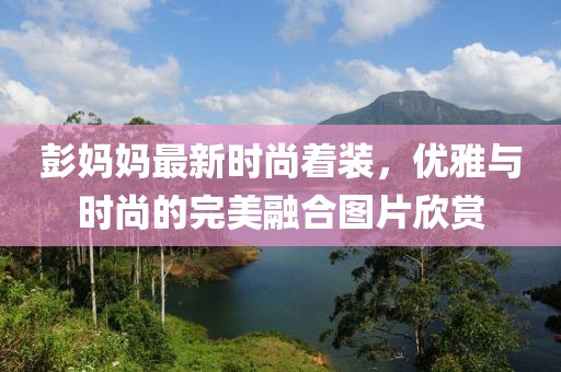 彭妈妈最新时尚着装，优雅与时尚的完美融合图片欣赏