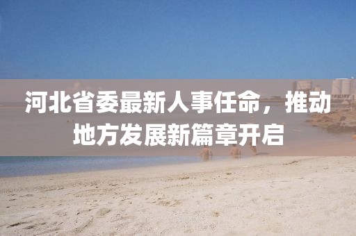 河北省委最新人事任命，推动地方发展新篇章开启