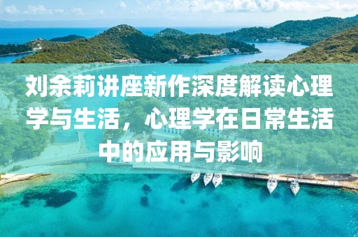 刘余莉讲座新作深度解读心理学与生活，心理学在日常生活中的应用与影响