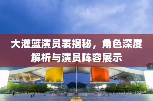 大灌篮演员表揭秘，角色深度解析与演员阵容展示