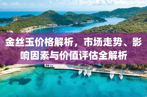 金丝玉价格解析，市场走势、影响因素与价值评估全解析
