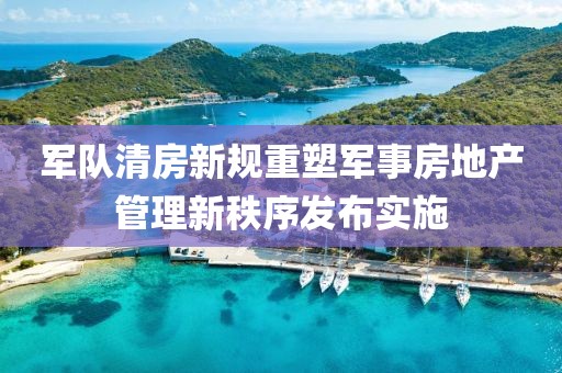 军队清房新规重塑军事房地产管理新秩序发布实施