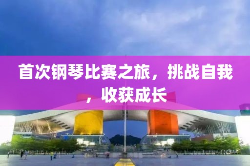 首次钢琴比赛之旅，挑战自我，收获成长
