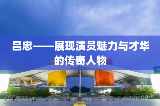 吕忠——展现演员魅力与才华的传奇人物