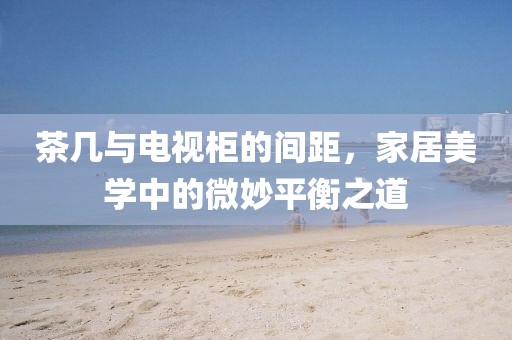茶几与电视柜的间距，家居美学中的微妙平衡之道