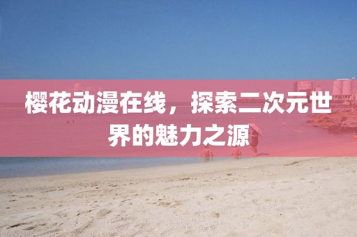 樱花动漫在线，探索二次元世界的魅力之源