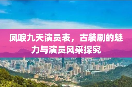 凤唳九天演员表，古装剧的魅力与演员风采探究