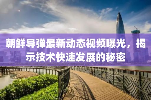 朝鲜导弹最新动态视频曝光，揭示技术快速发展的秘密