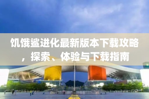 饥饿鲨进化最新版本下载攻略，探索、体验与下载指南