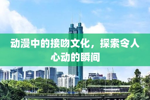 动漫中的接吻文化，探索令人心动的瞬间