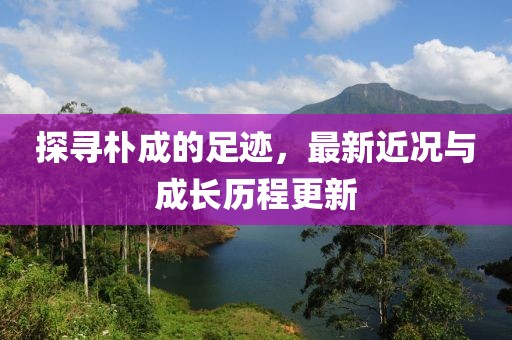 探寻朴成的足迹，最新近况与成长历程更新