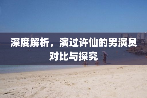 深度解析，演过许仙的男演员对比与探究