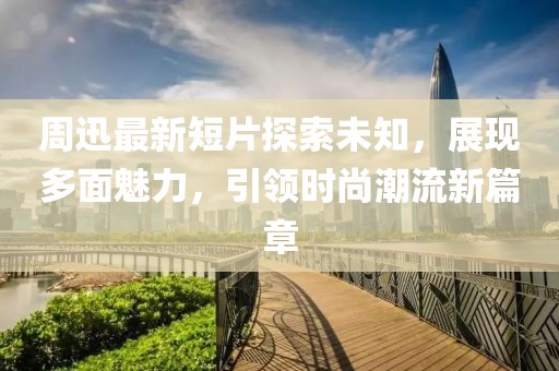 周迅最新短片探索未知，展现多面魅力，引领时尚潮流新篇章