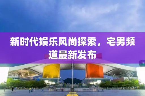 新时代娱乐风尚探索，宅男频道最新发布