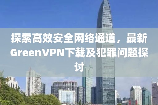 探索高效安全网络通道，最新GreenVPN下载及犯罪问题探讨