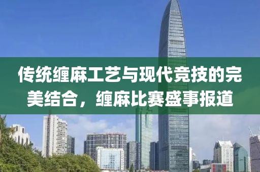 传统缠麻工艺与现代竞技的完美结合，缠麻比赛盛事报道
