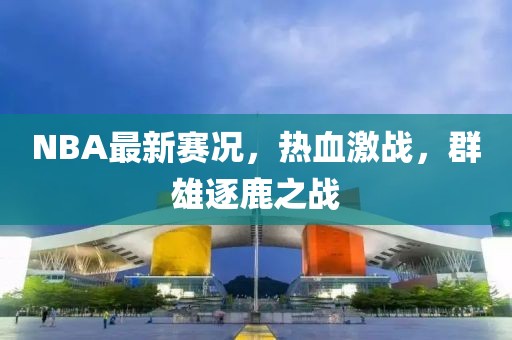 NBA最新赛况，热血激战，群雄逐鹿之战