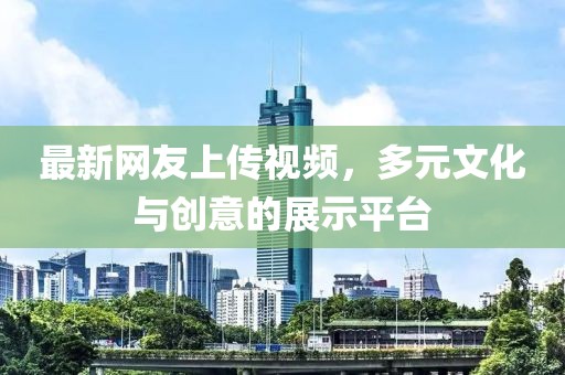 最新网友上传视频，多元文化与创意的展示平台