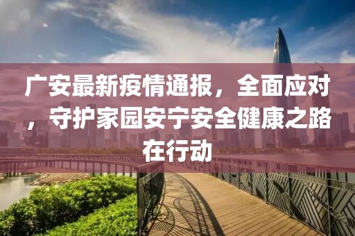 广安最新疫情通报，全面应对，守护家园安宁安全健康之路在行动