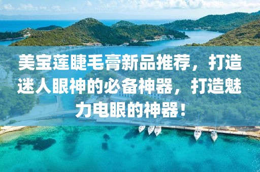 美宝莲睫毛膏新品推荐，打造迷人眼神的必备神器，打造魅力电眼的神器！