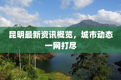 昆明最新资讯概览，城市动态一网打尽