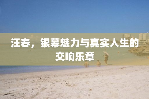 汪春，银幕魅力与真实人生的交响乐章