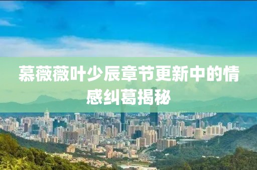 慕薇薇叶少辰章节更新中的情感纠葛揭秘