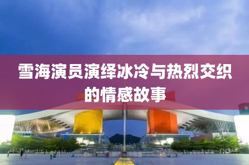 雪海演员演绎冰冷与热烈交织的情感故事