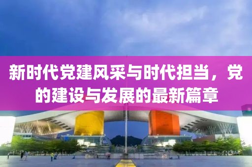新时代党建风采与时代担当，党的建设与发展的最新篇章