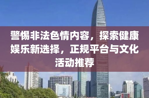 警惕非法色情内容，探索健康娱乐新选择，正规平台与文化活动推荐