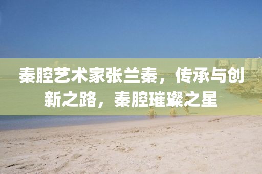 秦腔艺术家张兰秦，传承与创新之路，秦腔璀璨之星