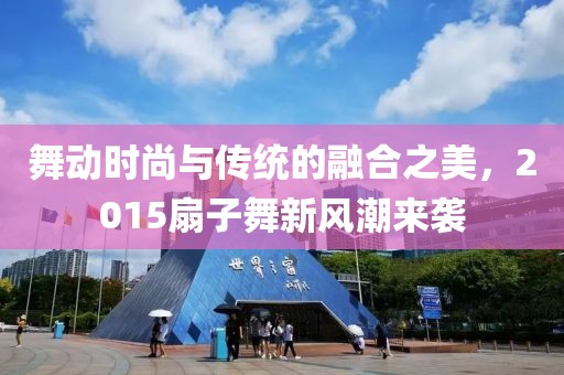 舞动时尚与传统的融合之美，2015扇子舞新风潮来袭