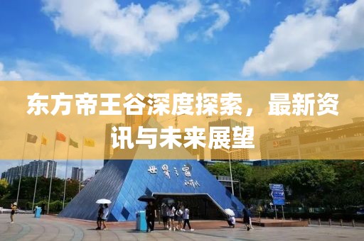东方帝王谷深度探索，最新资讯与未来展望