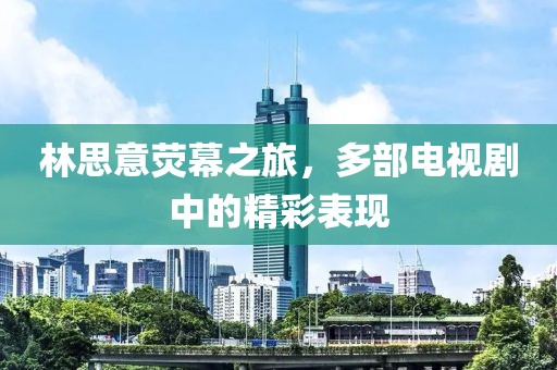 林思意荧幕之旅，多部电视剧中的精彩表现