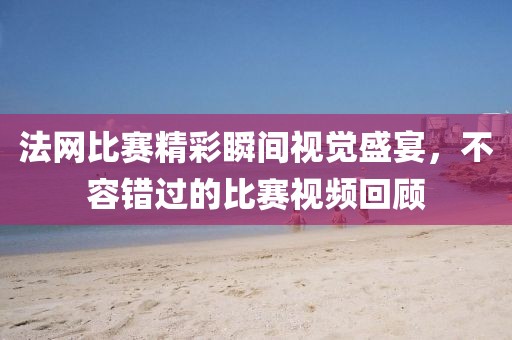 法网比赛精彩瞬间视觉盛宴，不容错过的比赛视频回顾
