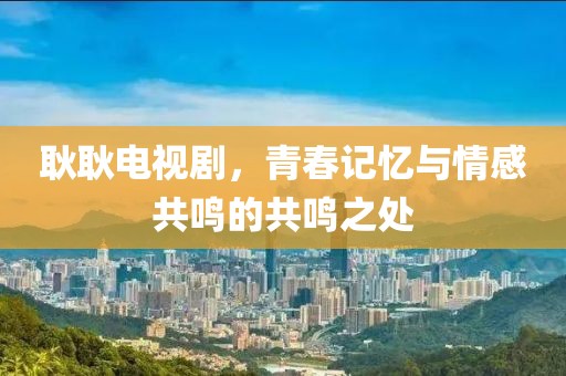 耿耿电视剧，青春记忆与情感共鸣的共鸣之处
