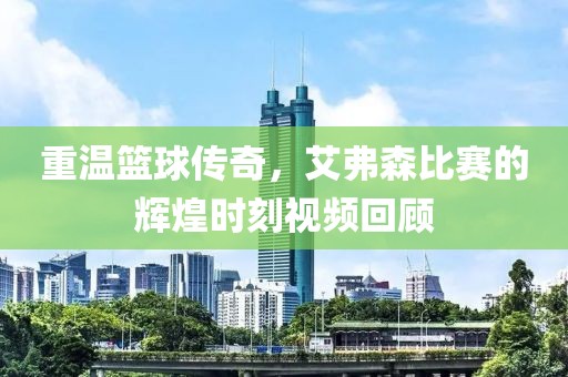 重温篮球传奇，艾弗森比赛的辉煌时刻视频回顾