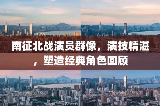 南征北战演员群像，演技精湛，塑造经典角色回顾