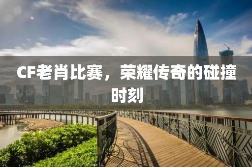 CF老肖比赛，荣耀传奇的碰撞时刻