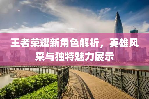 王者荣耀新角色解析，英雄风采与独特魅力展示