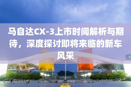 马自达CX-3上市时间解析与期待，深度探讨即将来临的新车风采