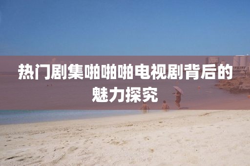 热门剧集啪啪啪电视剧背后的魅力探究