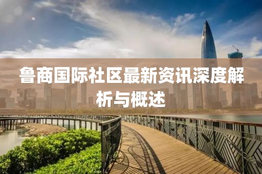 鲁商国际社区最新资讯深度解析与概述