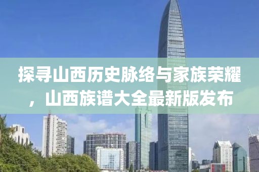 探寻山西历史脉络与家族荣耀，山西族谱大全最新版发布