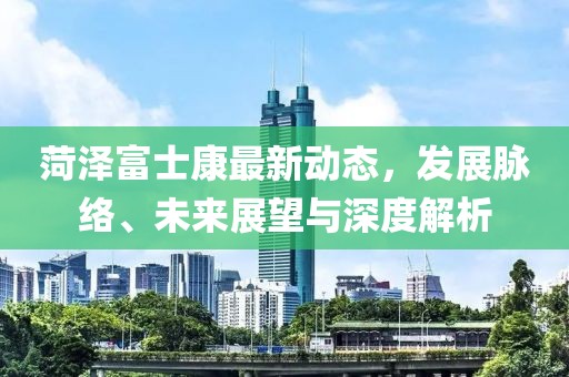 菏泽富士康最新动态，发展脉络、未来展望与深度解析