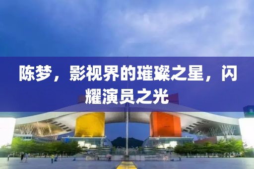 陈梦，影视界的璀璨之星，闪耀演员之光